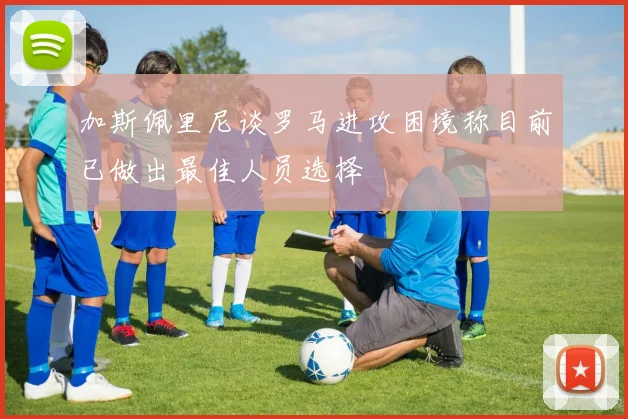 加斯佩里尼谈罗马进攻困境称目前已做出最佳人员选择