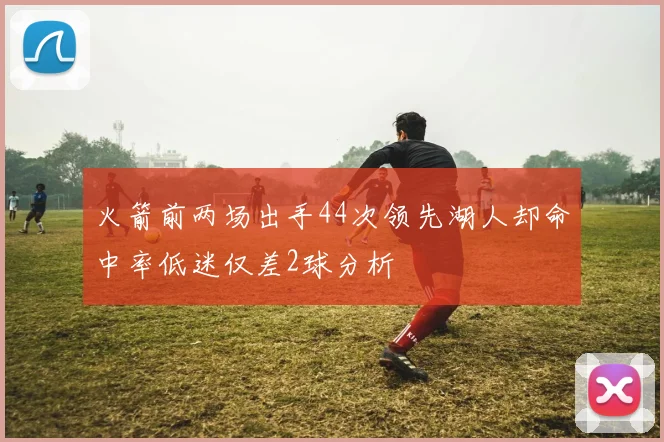 火箭前两场出手44次领先湖人却命中率低迷仅差2球分析