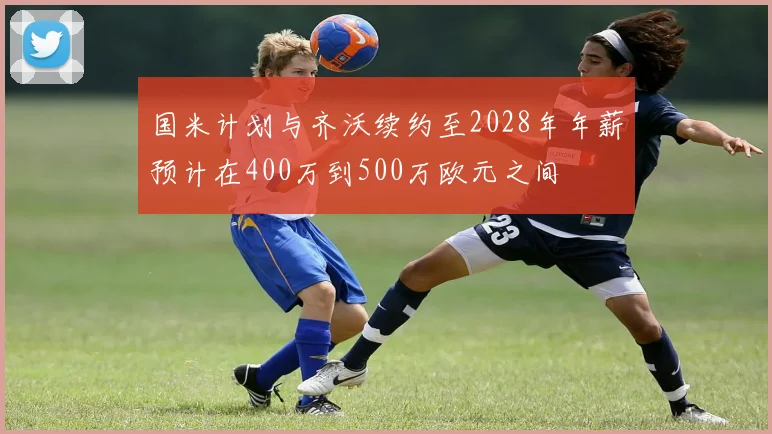 国米计划与齐沃续约至2028年年薪预计在400万到500万欧元之间