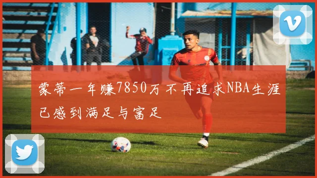 蒙蒂一年赚7850万不再追求NBA生涯已感到满足与富足