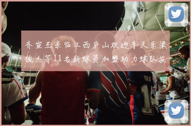 齐宣王亲临江西庐山欢迎李天乐梁俊杰等11名新球员加盟助力球队发展