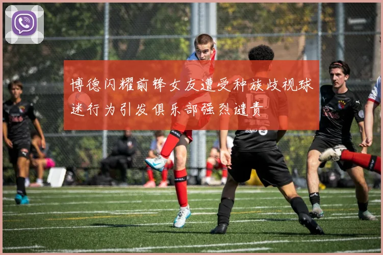 博德闪耀前锋女友遭受种族歧视球迷行为引发俱乐部强烈谴责