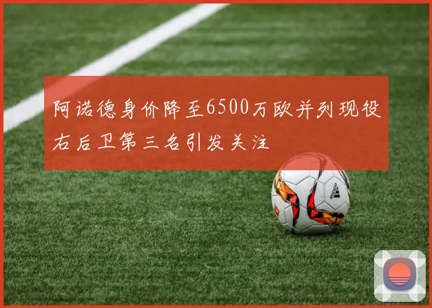 阿诺德身价降至6500万欧并列现役右后卫第三名引发关注