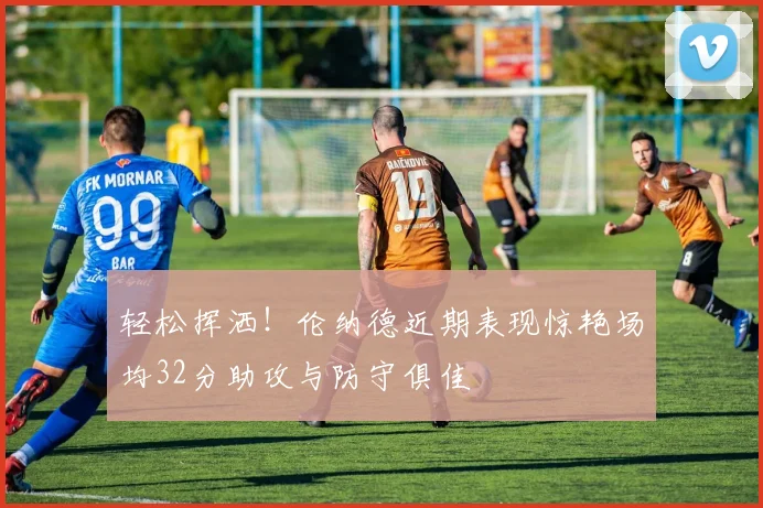 轻松挥洒！伦纳德近期表现惊艳场均32分助攻与防守俱佳