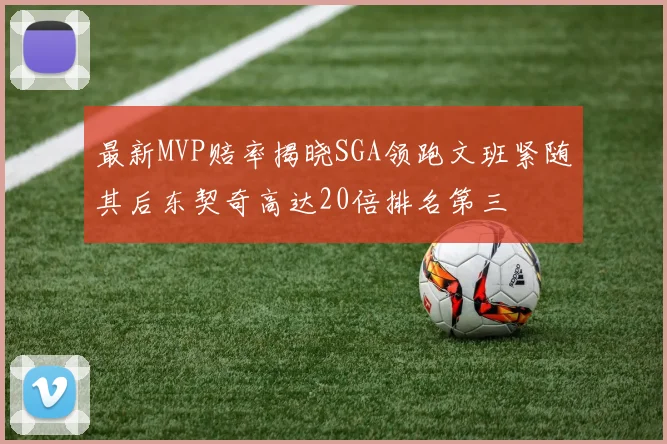 最新MVP赔率揭晓SGA领跑文班紧随其后东契奇高达20倍排名第三