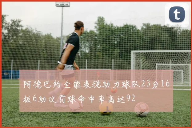 阿德巴约全能表现助力球队23分16板6助攻罚球命中率高达92