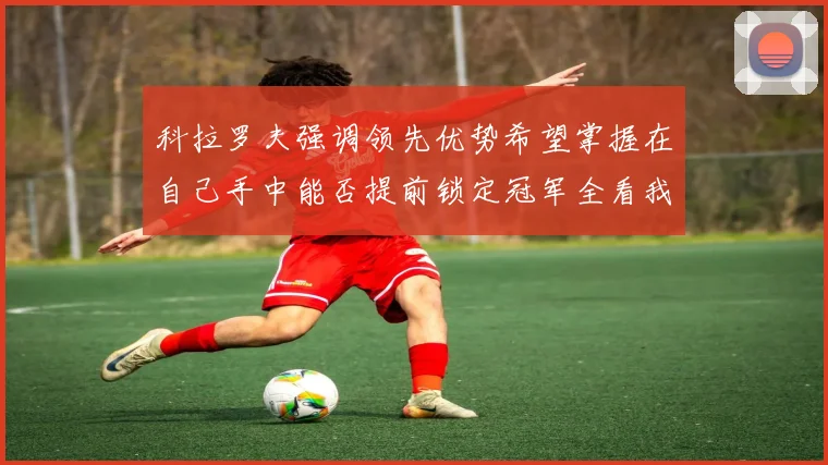 科拉罗夫强调领先优势希望掌握在自己手中能否提前锁定冠军全看我们表现