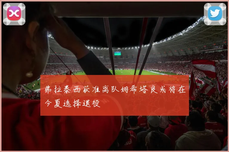 弗拉泰西获准离队姆希塔良或将在今夏选择退役