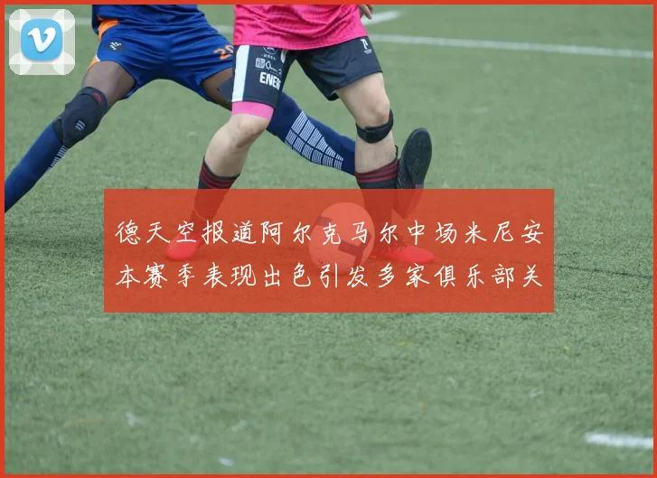 德天空报道阿尔克马尔中场米尼安本赛季表现出色引发多家俱乐部关注